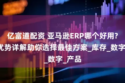 亿富道配资 亚马逊ERP哪个好用?功能优势详解助你选择最佳方案_库存_数字_产品