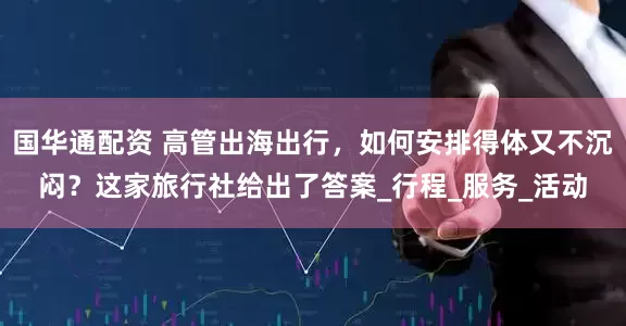 国华通配资 高管出海出行,如何安排得体又不沉闷?这家旅行社给出了答案_行程_服务_活动