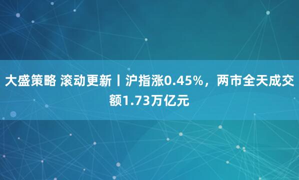 大盛策略 滚动更新丨沪指涨0.45%，两市全天成交额1.73万亿元