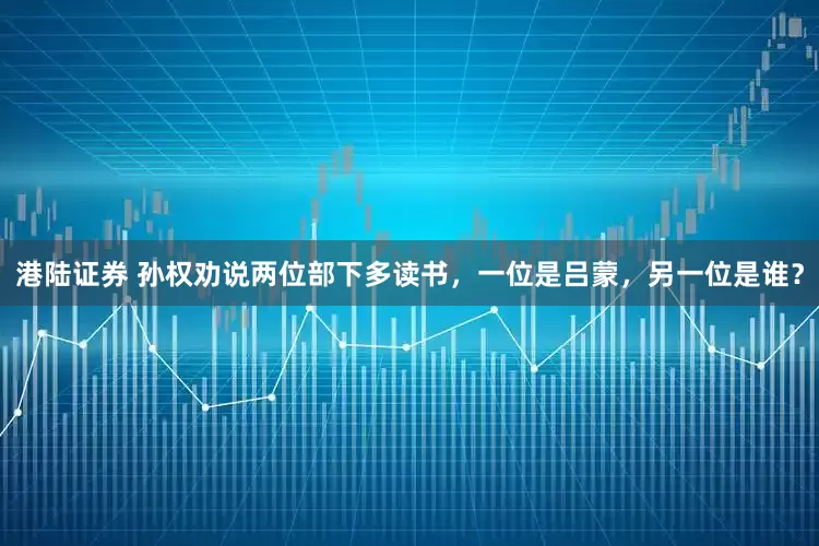 港陆证券 孙权劝说两位部下多读书，一位是吕蒙，另一位是谁？