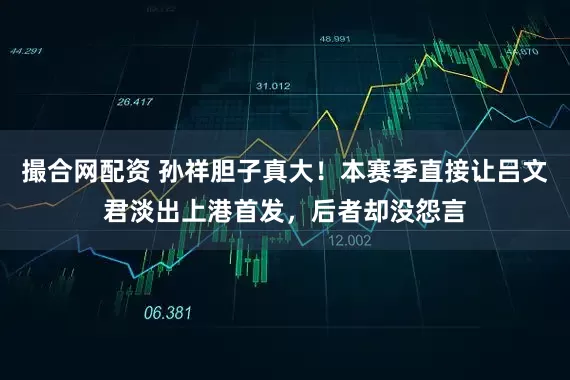 撮合网配资 孙祥胆子真大！本赛季直接让吕文君淡出上港首发，后者却没怨言