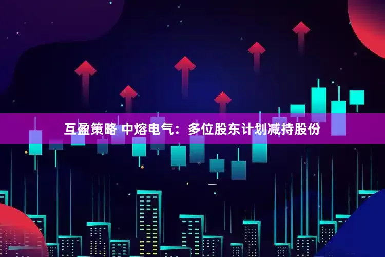 互盈策略 中熔电气：多位股东计划减持股份