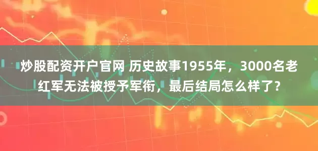 炒股配资开户官网 历史故事1955年，3000名老红军无法被授予军衔，最后结局怎么样了？