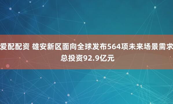 爱配配资 雄安新区面向全球发布564项未来场景需求 总投资92.9亿元